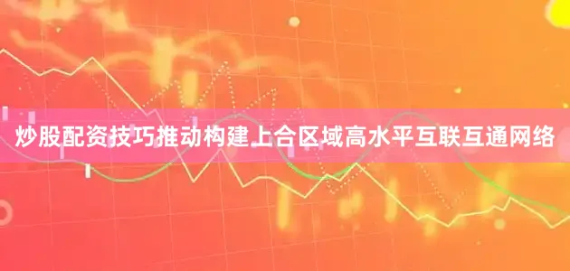 炒股配资技巧推动构建上合区域高水平互联互通网络